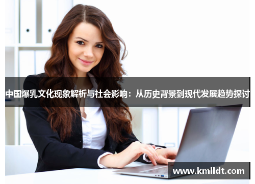 中国爆乳文化现象解析与社会影响：从历史背景到现代发展趋势探讨