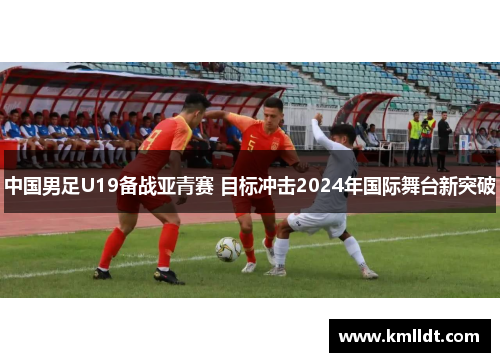 中国男足U19备战亚青赛 目标冲击2024年国际舞台新突破