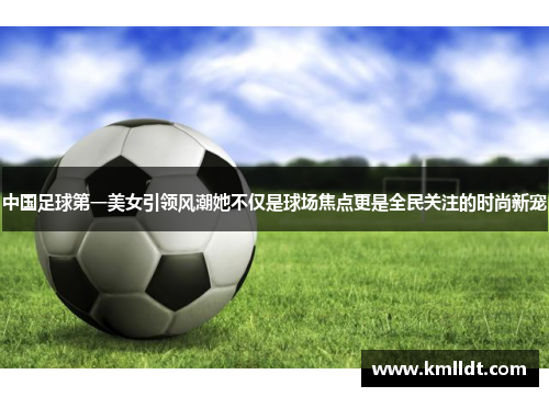 中国足球第一美女引领风潮她不仅是球场焦点更是全民关注的时尚新宠