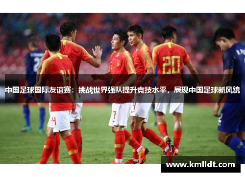 中国足球国际友谊赛：挑战世界强队提升竞技水平，展现中国足球新风貌