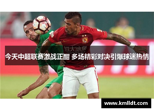 今天中超联赛激战正酣 多场精彩对决引爆球迷热情