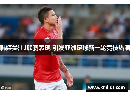 韩媒关注J联赛表现 引发亚洲足球新一轮竞技热潮
