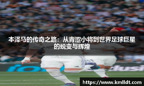 本泽马的传奇之路：从青涩小将到世界足球巨星的蜕变与辉煌